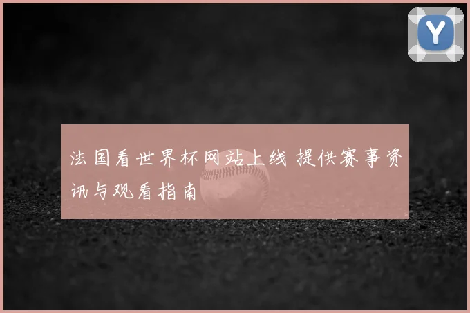 法国看世界杯网站上线 提供赛事资讯与观看指南