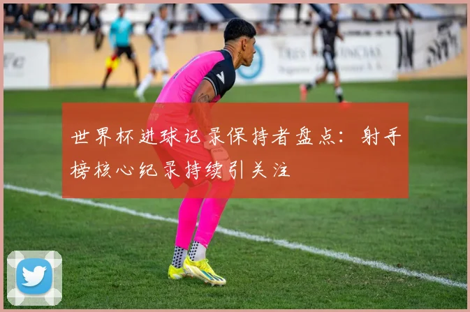 世界杯进球记录保持者盘点：射手榜核心纪录持续引关注