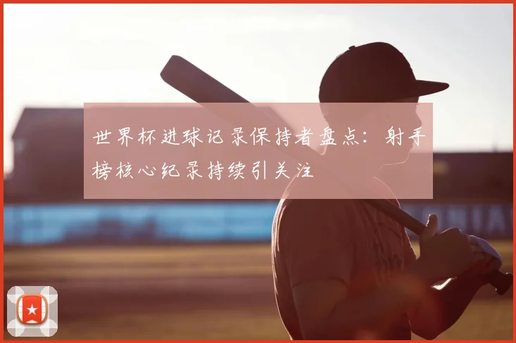 世界杯进球记录保持者盘点：射手榜核心纪录持续引关注