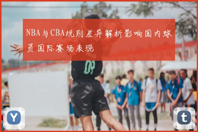 NBA与CBA规则差异解析影响国内球员国际赛场表现