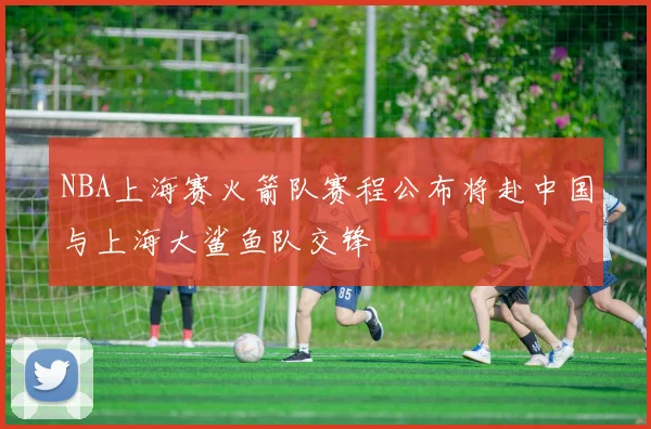 NBA上海赛火箭队赛程公布将赴中国与上海大鲨鱼队交锋