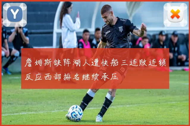 詹姆斯缺阵湖人遭快船三连败连锁反应西部排名继续承压