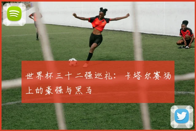 世界杯三十二强巡礼：卡塔尔赛场上的豪强与黑马