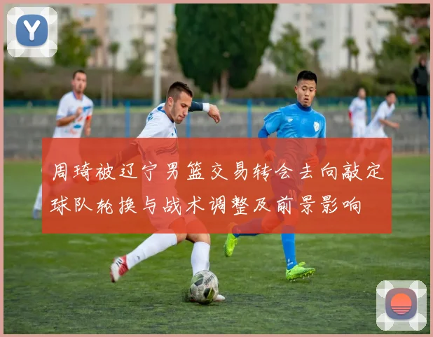 周琦被辽宁男篮交易转会去向敲定球队轮换与战术调整及前景影响