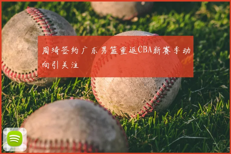 周琦签约广东男篮重返CBA新赛季动向引关注
