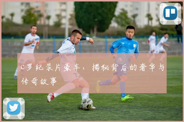 c罗纪录片豪车,揭秘背后的奢华与传奇故事