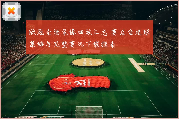 欧冠全场录像回放汇总 赛后含进球集锦与完整赛况下载指南