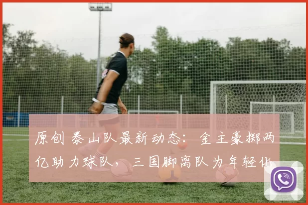 原创 泰山队最新动态：金主豪掷两亿助力球队，三国脚离队为年轻化让路