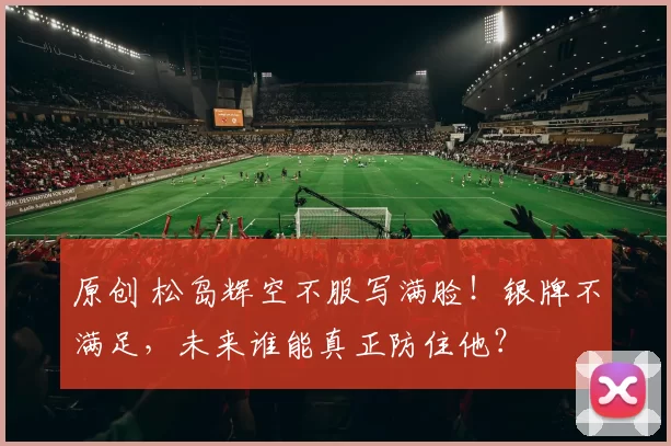 原创 松岛辉空不服写满脸！银牌不满足，未来谁能真正防住他？