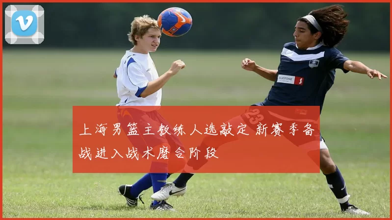 上海男篮主教练人选敲定 新赛季备战进入战术磨合阶段