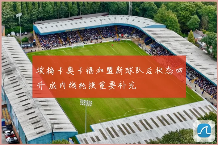 埃梅卡奥卡福加盟新球队后状态回升 成内线轮换重要补充
