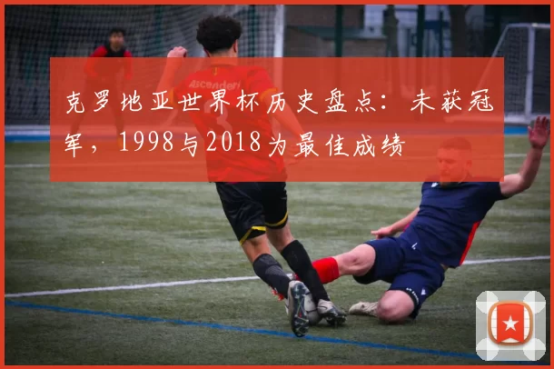 克罗地亚世界杯历史盘点：未获冠军，1998与2018为最佳成绩