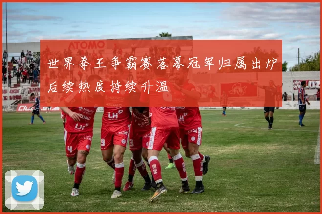 世界拳王争霸赛落幕冠军归属出炉后续热度持续升温