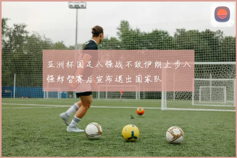 亚洲杯国足八强战不敌伊朗止步八强郑智赛后宣布退出国家队