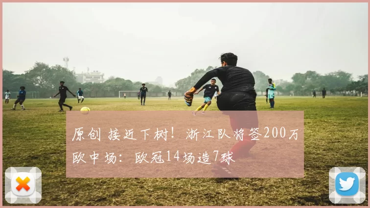 原创 接近下树！浙江队将签200万欧中场：欧冠14场造7球