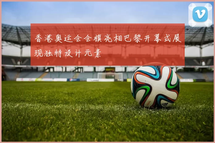 香港奥运会会旗亮相巴黎开幕式展现独特设计元素