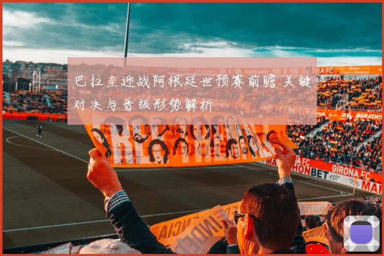 巴拉圭迎战阿根廷世预赛前瞻 关键对决与晋级形势解析