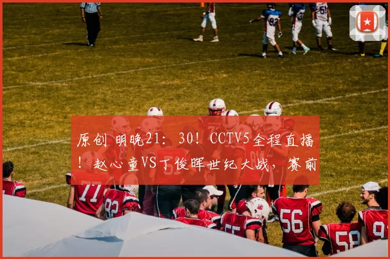 原创 明晚21：30！CCTV5全程直播！赵心童VS丁俊晖世纪大战，赛前老丁发言泪目