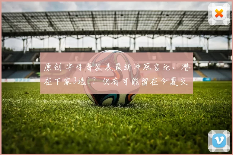 原创 字母哥发表最新冲冠言论，潜在下家3选1？仍有可能留在今夏交易