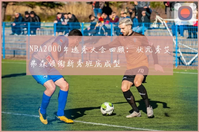 NBA2000年选秀大会回顾：状元秀艾弗森领衔新秀班底成型