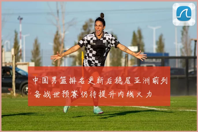 中国男篮排名更新后稳居亚洲前列 备战世预赛仍待提升内线火力