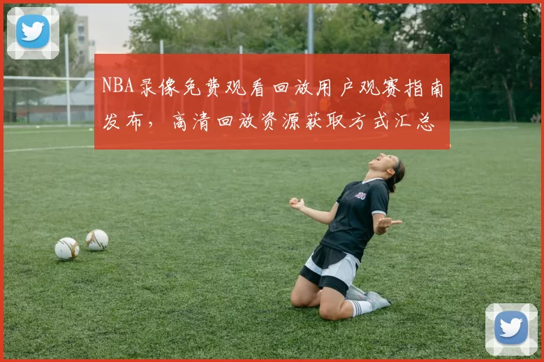 NBA录像免费观看回放用户观赛指南发布，高清回放资源获取方式汇总