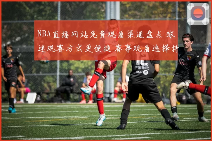 NBA直播网站免费观看渠道盘点 球迷观赛方式更便捷 赛事观看选择持续增加