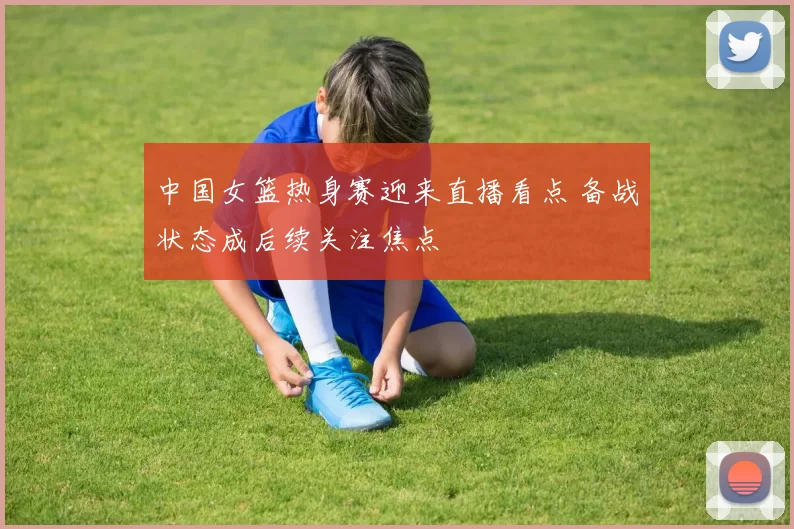 中国女篮热身赛迎来直播看点 备战状态成后续关注焦点