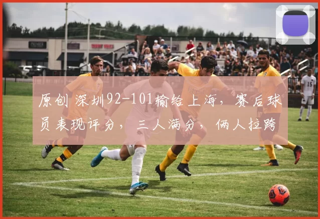 原创 深圳92-101输给上海，赛后球员表现评分，三人满分，俩人拉跨，俩人优秀