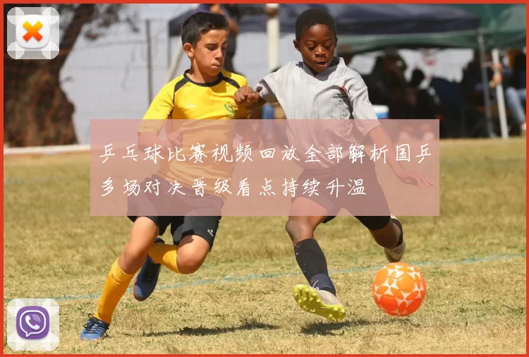 乒乓球比赛视频回放全部解析国乒多场对决晋级看点持续升温