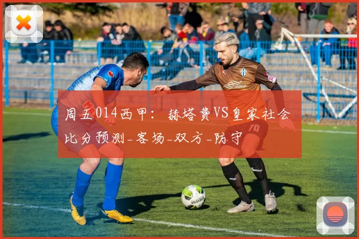 周五014西甲：赫塔费VS皇家社会 比分预测_客场_双方_防守