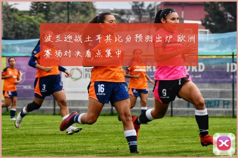 波兰迎战土耳其比分预测出炉 欧洲赛场对决看点集中
