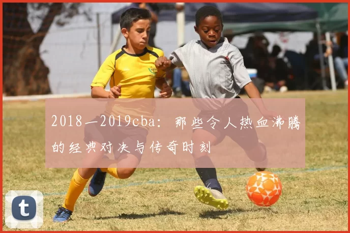 2018一2019cba：那些令人热血沸腾的经典对决与传奇时刻