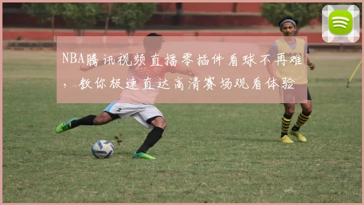 NBA腾讯视频直播零插件看球不再难，教你极速直达高清赛场观看体验