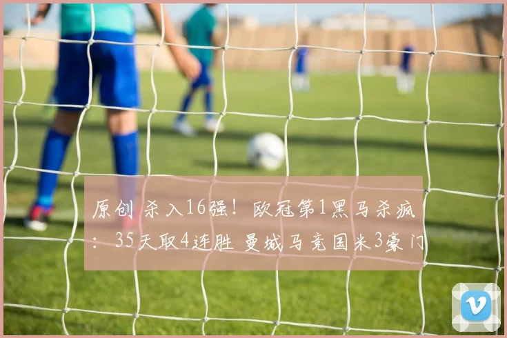原创 杀入16强！欧冠第1黑马杀疯：35天取4连胜 曼城马竞国米3豪门蒙羞