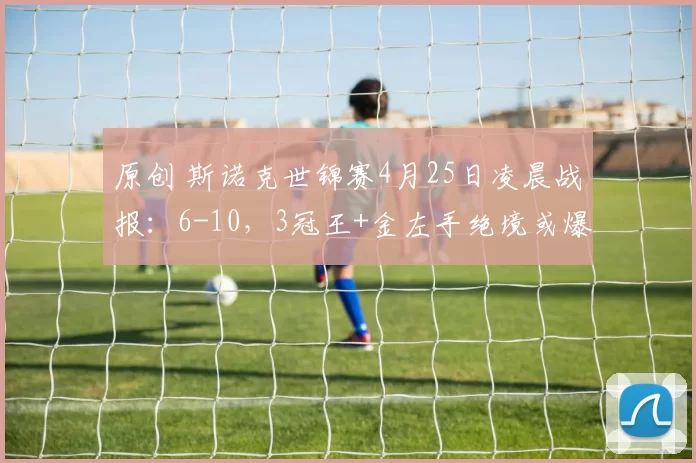 原创 斯诺克世锦赛4月25日凌晨战报：6-10，3冠王+金左手绝境或爆冷，霍师傅强势