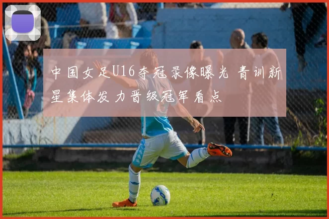 中国女足U16夺冠录像曝光 青训新星集体发力晋级冠军看点