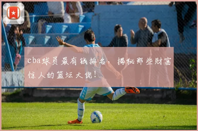 cba球员最有钱排名，揭秘那些财富惊人的篮坛大佬！