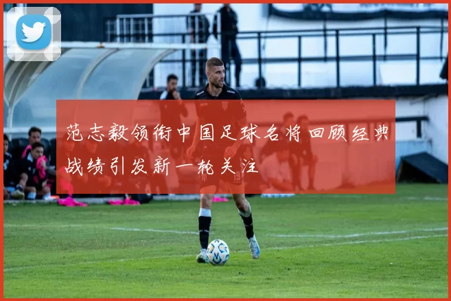 范志毅领衔中国足球名将回顾经典战绩引发新一轮关注
