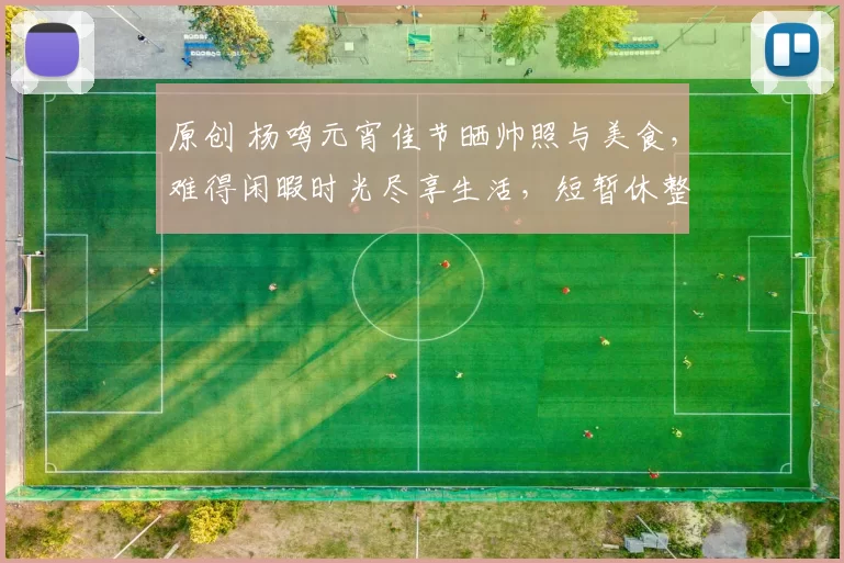 原创 杨鸣元宵佳节晒帅照与美食，难得闲暇时光尽享生活，短暂休整后再度启程