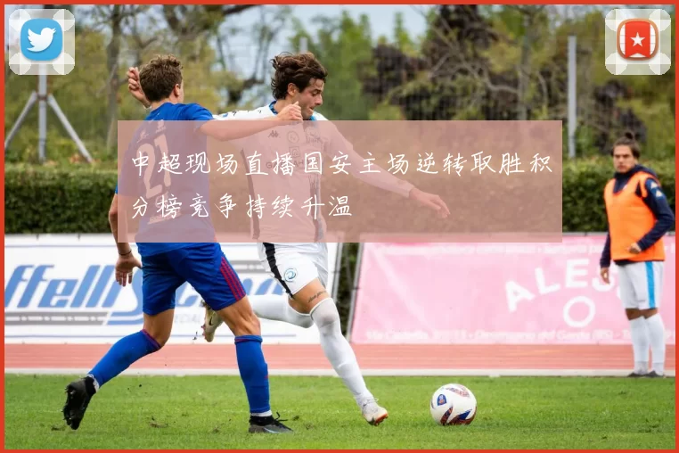 中超现场直播国安主场逆转取胜积分榜竞争持续升温