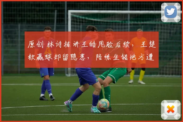 原创 林诗栋讲王皓甩脸后续，王楚钦赢球却留隐患，陪练坐错地方遭投诉