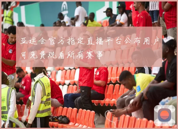 亚运会官方指定直播平台公布用户可免费观看所有赛事