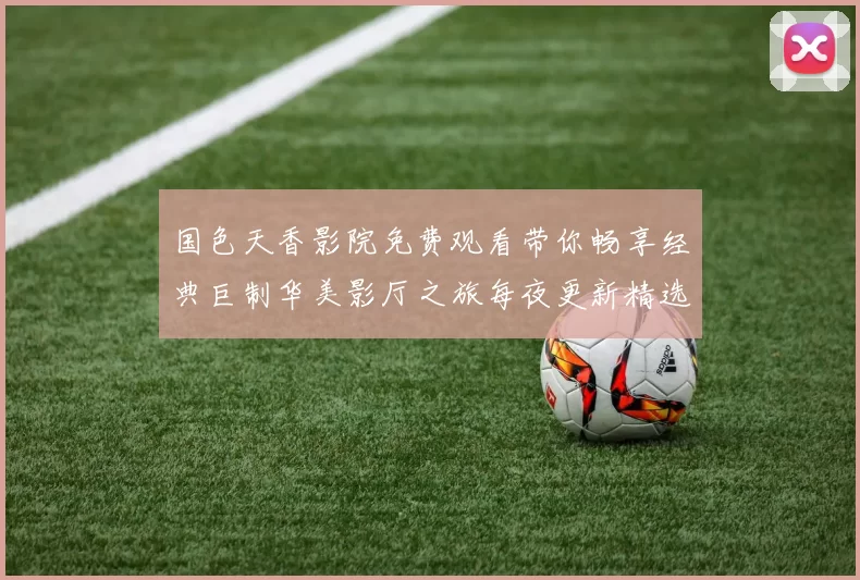 国色天香影院免费观看带你畅享经典巨制华美影厅之旅每夜更新精选