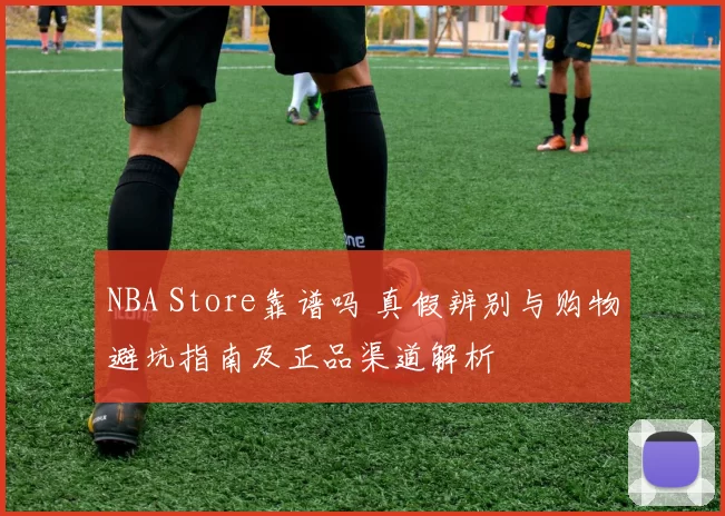 NBA Store靠谱吗 真假辨别与购物避坑指南及正品渠道解析