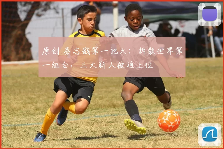 原创 秦志戬第一把火：拆散世界第一组合，三大新人被迫上位