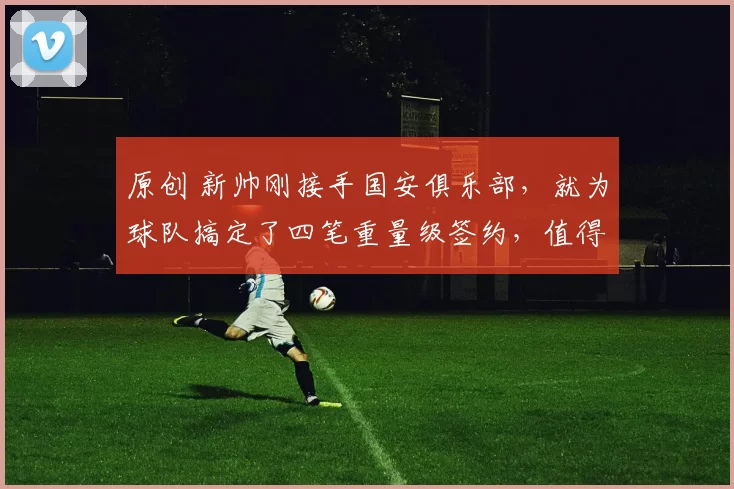 原创 新帅刚接手国安俱乐部，就为球队搞定了四笔重量级签约，值得期待