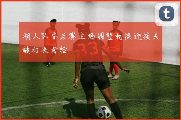 湖人队季后赛主场调整轮换迎接关键对决考验