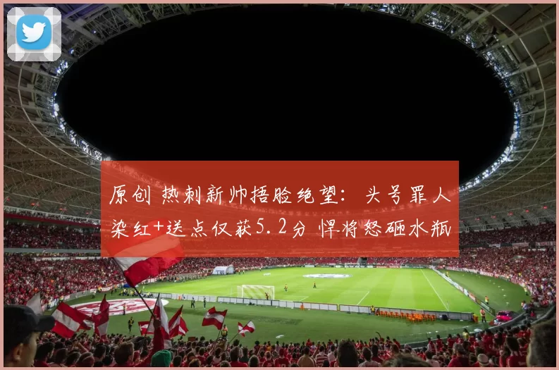 原创 热刺新帅捂脸绝望：头号罪人染红+送点仅获5.2分 悍将怒砸水瓶造反