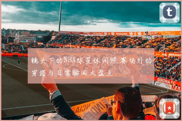 镜头下的NBA球星休闲照 赛场外的穿搭与日常瞬间大盘点